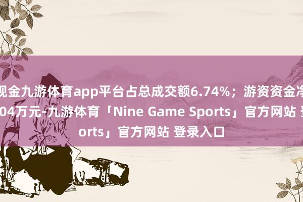 现金九游体育app平台占总成交额6.74%；游资资金净流出32.04万元-九游体育「Nine Game Sports」官方网站 登录入口