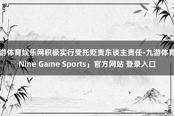 九游体育娱乐网积极实行受托贬责东谈主责任-九游体育「Nine Game Sports」官方网站 登录入口