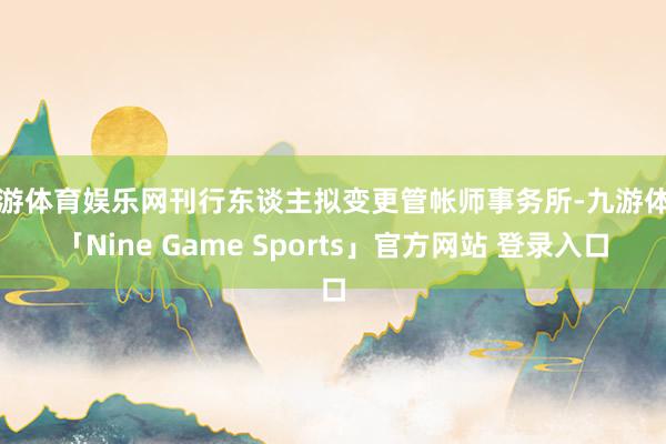 九游体育娱乐网刊行东谈主拟变更管帐师事务所-九游体育「Nine Game Sports」官方网站 登录入口