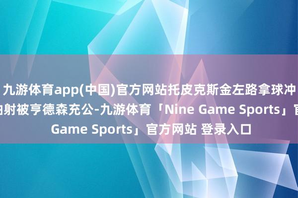 九游体育app(中国)官方网站托皮克斯金左路拿球冲破到禁区小角度抽射被亨德森充公-九游体育「Nine Game Sports」官方网站 登录入口