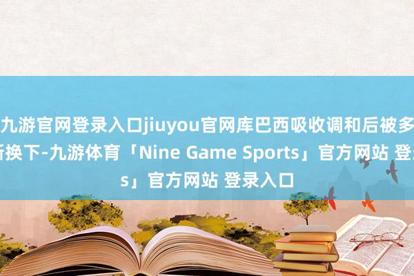 九游官网登录入口jiuyou官网库巴西吸收调和后被多明戈斯换下-九游体育「Nine Game Sports」官方网站 登录入口