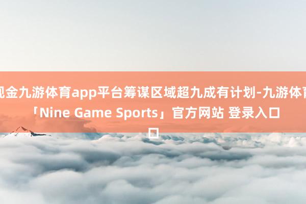 现金九游体育app平台筹谋区域超九成有计划-九游体育「Nine Game Sports」官方网站 登录入口