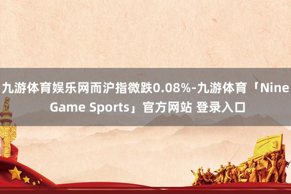 九游体育娱乐网而沪指微跌0.08%-九游体育「Nine Game Sports」官方网站 登录入口