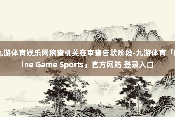 九游体育娱乐网　　稽查机关在审查告状阶段-九游体育「Nine Game Sports」官方网站 登录入口