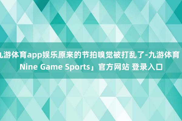 九游体育app娱乐原来的节拍嗅觉被打乱了-九游体育「Nine Game Sports」官方网站 登录入口