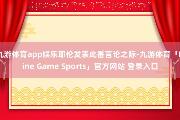 九游体育app娱乐耶伦发表此番言论之际-九游体育「Nine Game Sports」官方网站 登录入口