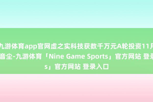 九游体育app官网虚之实科技获数千万元A轮投资11月11日音尘-九游体育「Nine Game Sports」官方网站 登录入口