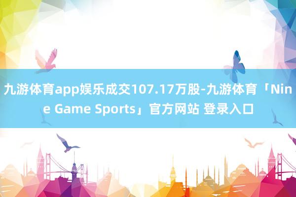 九游体育app娱乐成交107.17万股-九游体育「Nine Game Sports」官方网站 登录入口