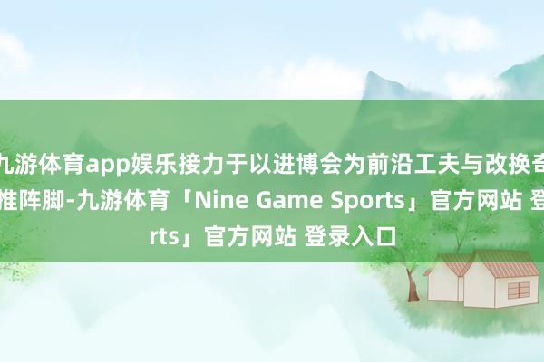 九游体育app娱乐接力于以进博会为前沿工夫与改换奇迹的首推阵脚-九游体育「Nine Game Sports」官方网站 登录入口