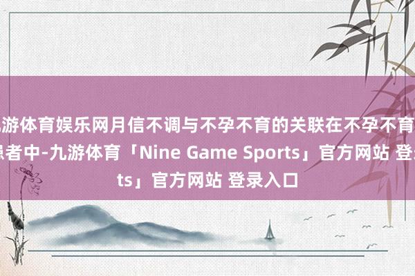 九游体育娱乐网月信不调与不孕不育的关联在不孕不育的女性患者中-九游体育「Nine Game Sports」官方网站 登录入口