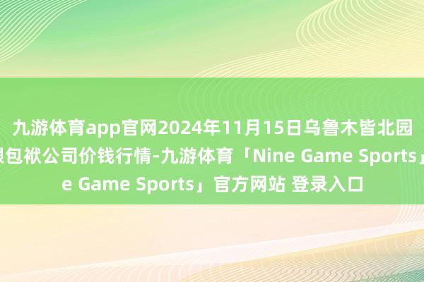 九游体育app官网2024年11月15日乌鲁木皆北园春果业诡计处治有限包袱公司价钱行情-九游体育「Nine Game Sports」官方网站 登录入口