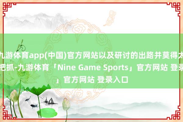 九游体育app(中国)官方网站以及研讨的出路并莫得太大的把抓-九游体育「Nine Game Sports」官方网站 登录入口