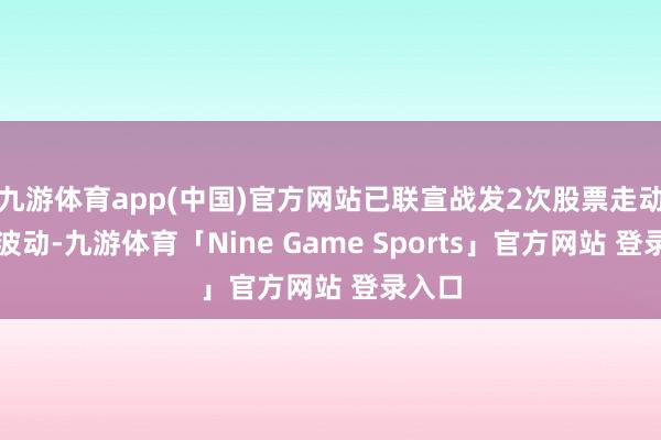 九游体育app(中国)官方网站已联宣战发2次股票走动止境波动-九游体育「Nine Game Sports」官方网站 登录入口