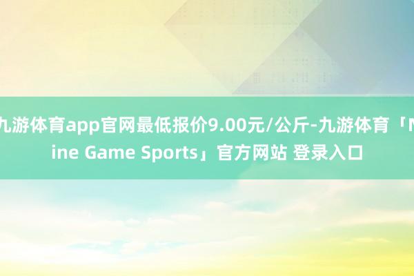 九游体育app官网最低报价9.00元/公斤-九游体育「Nine Game Sports」官方网站 登录入口