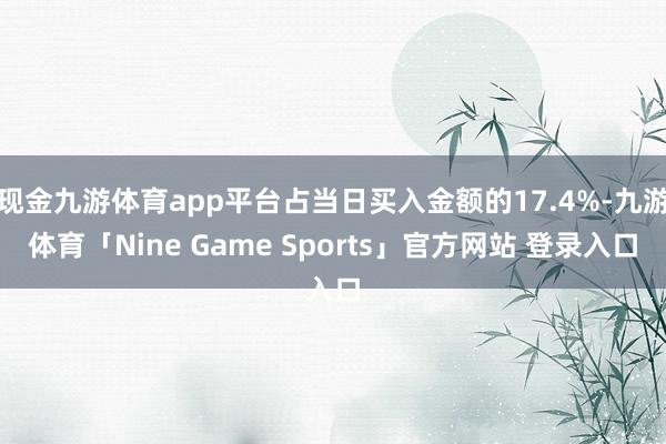 现金九游体育app平台占当日买入金额的17.4%-九游体育「Nine Game Sports」官方网站 登录入口