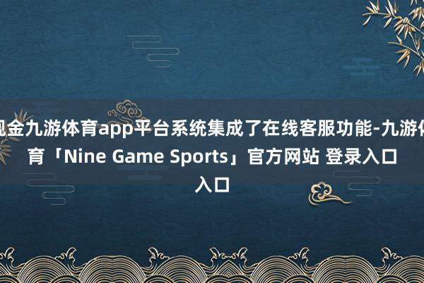 现金九游体育app平台系统集成了在线客服功能-九游体育「Nine Game Sports」官方网站 登录入口