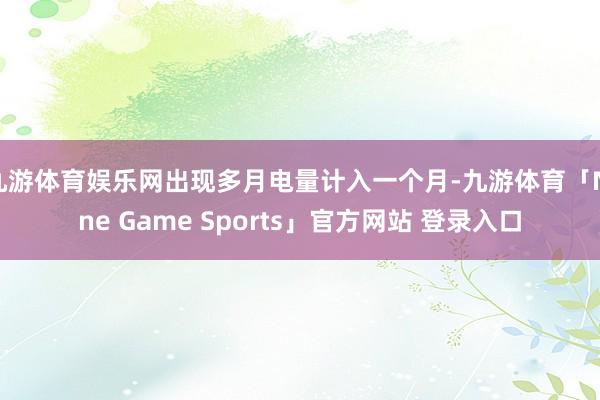 九游体育娱乐网出现多月电量计入一个月-九游体育「Nine Game Sports」官方网站 登录入口