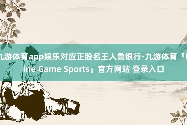 九游体育app娱乐对应正股名王人鲁银行-九游体育「Nine Game Sports」官方网站 登录入口