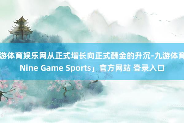 九游体育娱乐网从正式增长向正式酬金的升沉-九游体育「Nine Game Sports」官方网站 登录入口